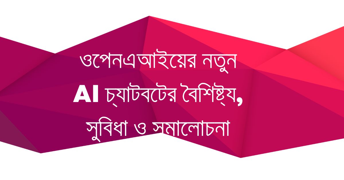 ওপেনএআইয়ের নতুন AI চ্যাটবটের বৈশিষ্ট্য, সুবিধা ও সমালোচনা